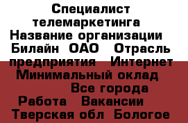 Специалист телемаркетинга › Название организации ­ Билайн, ОАО › Отрасль предприятия ­ Интернет › Минимальный оклад ­ 33 000 - Все города Работа » Вакансии   . Тверская обл.,Бологое г.